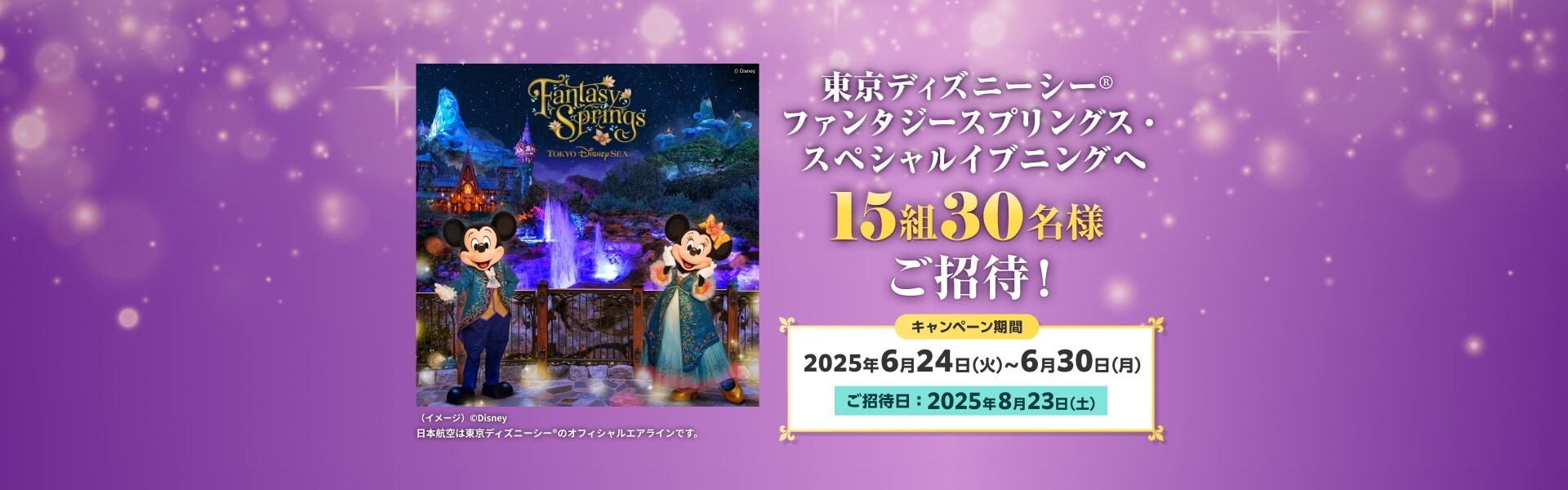 東京ディズニーシー® ファンタジースプリングス・スペシャルイブニングへ 15組30名様ご招待！キャンペーン期間 2025年6月24日（火）～6月30日（月）ご招待日：2025年8月23日（土）（イメージ）©Disney 日本航空は東京ディズニーシー®のオフィシャルエアラインです。