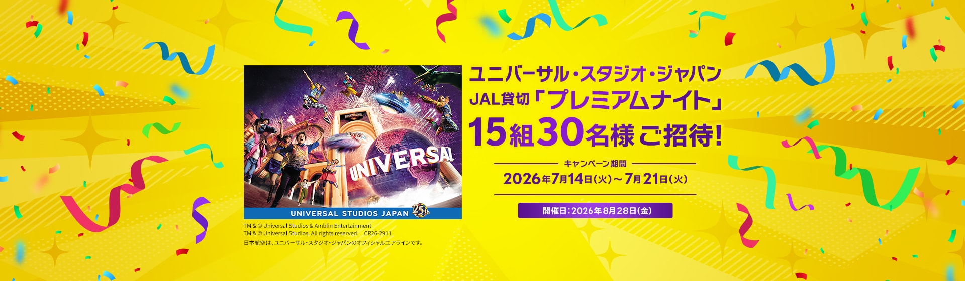 ユニバーサル・スタジオ・ジャパン JAL貸切「プレミアムナイト」 15組30名様ご招待！ キャンペーン期間 2026年7月14日火曜日から7月21日火曜日 開催日：2026年8月28日金曜日 TM & © Universal Studios & Amblin Entertainment TM & © Universal Studios. All rights reserved. CR26-2911 日本航空は、ユニバーサル・スタジオ・ジャパンのオフィシャルエアラインです。