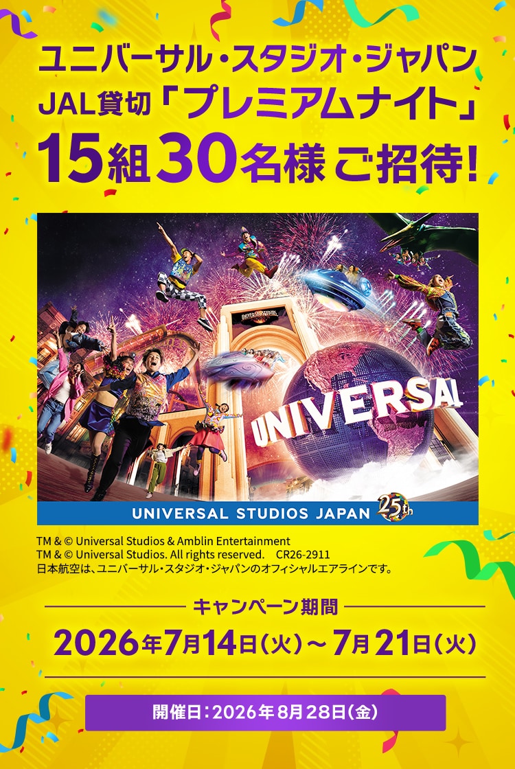 ユニバーサル・スタジオ・ジャパン JAL貸切「プレミアムナイト」 15組30名様ご招待！ キャンペーン期間 2026年7月14日火曜日から7月21日火曜日 開催日：2026年8月28日金曜日 TM & © Universal Studios & Amblin Entertainment TM & © Universal Studios. All rights reserved. CR26-2911 日本航空は、ユニバーサル・スタジオ・ジャパンのオフィシャルエアラインです。