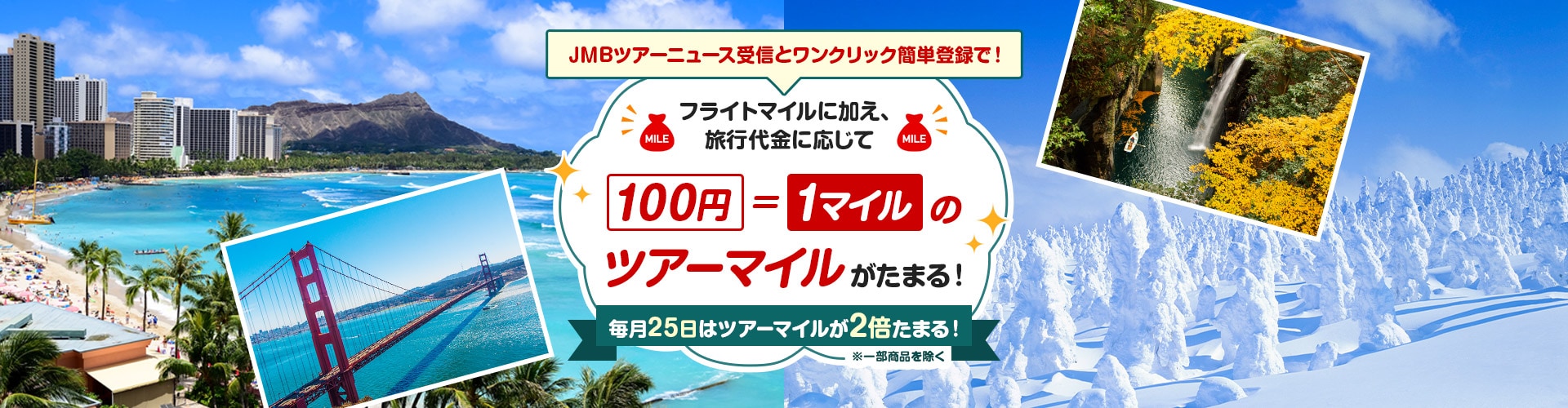 JMBツアーニュース受信とワンクリック簡単登録で！　フライトマイルに加え、旅行代金に応じて100円＝1マイルのツアーマイルがたまる！毎日25日はツアーマイルが2倍たまる！※一部商品を除く