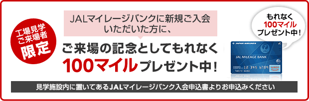 工場見学ご来場者限定 JALマイレージバンクに新規ご入会いただいた方に、ご来場の記念としてもれなく100マイルプレゼント中！ 見学施設内に置いてあるJALマイレージバンク入会申込書よりお申し込みください