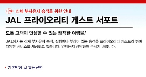 신체 부자유자 승객을 위한 안내 : JAL 프라이오리티 게스트 서포트, 모든 고객이 안심할 수 있는 쾌적한 여행을!, JAL에서는 신체 부자유자 승객 질병이나 부상이 있는 승객을 프라이오리티 게스트라 하며, 다양한 서비스를 제공하고 있습니다. 언제든지 상담하여 주시기 바랍니다.