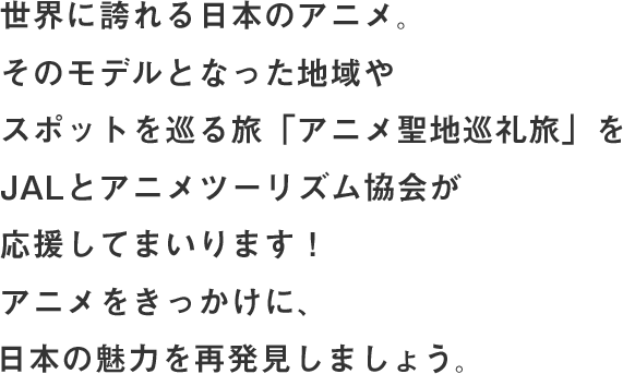 世界に誇れる日本のアニメ。そのモデルとなった地域やスポットを巡る旅「アニメ聖地巡礼旅」をJALとアニメツーリズム協会が応援してまいります！アニメをきっかけに、日本の魅力を再発見しましょう。