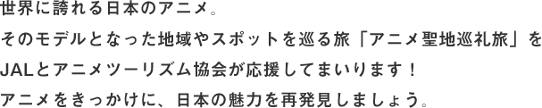 世界に誇れる日本のアニメ。そのモデルとなった地域やスポットを巡る旅「アニメ聖地巡礼旅」をJALとアニメツーリズム協会が応援してまいります！アニメをきっかけに、日本の魅力を再発見しましょう。