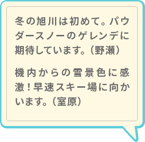 室原：「冬の旭川は初めて。パウダースノーのゲレンデに期待しています。」、野瀬：「機内からの雪景色に感激！早速スキー場に向かいます。