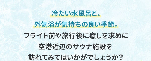 冷たい水風呂と、外気浴が気持ちの良い季節。フライト前や旅行後に癒しを求めに空港近辺のサウナ施設を訪れてみてはいかがでしょうか？