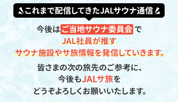 これまで配信してきたJALサウナ通信 今後はご当地サウナ委員会でJAL社員が推すサウナ施設やサ旅情報を発信していきます。皆さまの次の旅先のご参考に、今後もJALサ旅をどうぞよろしくお願いいたします。