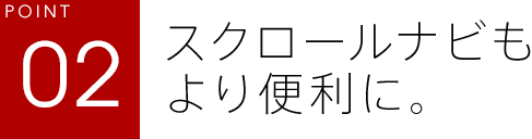 POINT02 スクロールナビもより便利に。