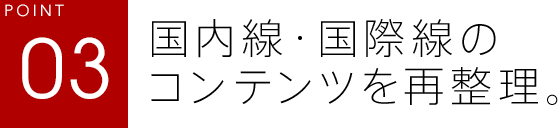 POINT03 国内線・国際線のコンテンツを再整理。