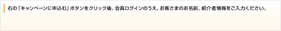 右の「キャンペーンに申込む」ボタンをクリック後、会員ログインのうえ、お客さまのお名前、紹介者情報をご入力ください。