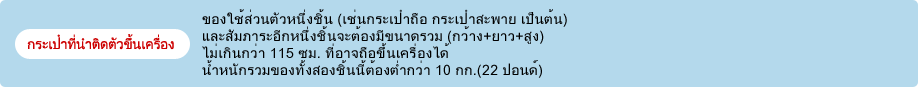 กระเป๋าที่นำติดตัวขึ้นเครื่อง ของใช้ส่วนตัวหนึ่งชิ้น (เช่นกระเป๋าถือ กระเป๋าสะพาย เป็นต้น) และสัมภาระอีกหนึ่งชิ้นจะต้องมีขนาดรวม (กว้าง+ยาว+สูง) ไม่เกินกว่า 115 ซม. ที่อาจถือขึ้นเครื่องได้ น้ำหนักรวมของทั้งสองชิ้นนี้ต้องต่ำกว่า 10 กก.(22 ปอนด์)