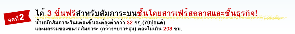 จุดที่ 2 ได้ 3 ชิ้นฟรีสำหรับสัมภาระบนชั้นโดยสารเฟิร์สคลาสและชั้นธุรกิจ! น้ำหนักสัมภาระในแต่ละชิ้นจะต้องต่ำกว่า 32 กก.(70ปอนด์) และผลรวมของขนาดสัมภาระ (กว้าง+ยาว+สูง) ต้องไม่เกิน 203 ซม.