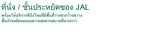 ที่นั่ง/ชั้นประหยัดของ JAL พร้อมให้บริการที่นั่งใหม่ที่มีพื้นที่วางขากว้างขวาง ชั้นประหยัดจะมอบความสะดวกสบายที่มากกว่า