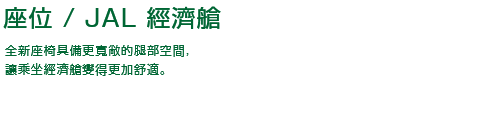 座位 / JAL 經濟艙 全新座椅具備更寬敞的腿部空間，讓乘坐經濟艙變得更加舒適。