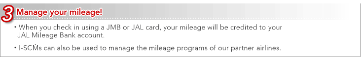 3 Manage your mileage!
 - When you check in using a JMB or JAL card, your mileage will be credited to your JAL Mileage Bank account. 
 - I-SCMs can also be used to manage the mileage programs of our partner airlines.