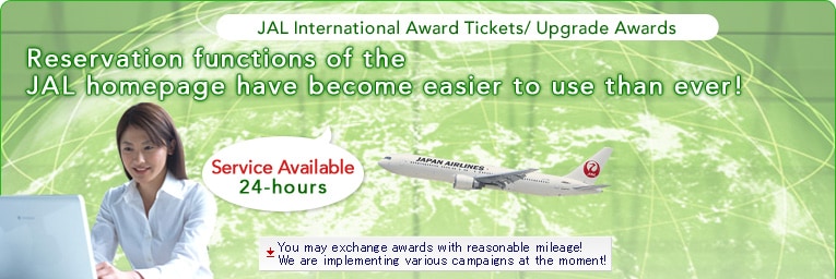 JAL International Award Tickets/ Upgrade Awards Reservation functions of the JAL homepage have become easier to use than ever! Service Available 24-hour