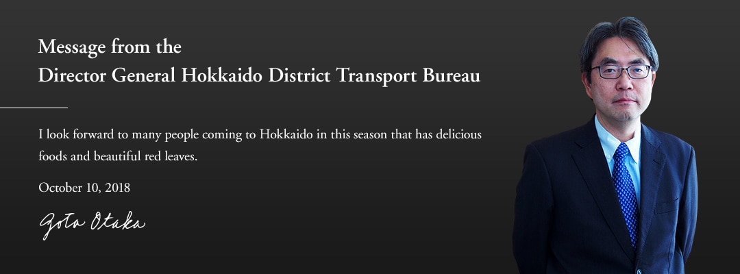Message from the Director General Hokkaido District Transport Bureau I look forward to many people coming to Hokkaido in this season that has delicious foods and beautiful red leaves. October 10, 2018 Gota Otaka