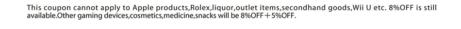 This coupon cannot apply to Apple products,Rolex,liquor,outlet items,secondhand goods,Wii U etc. 8%OFF is still available.Other gaming devices,cosmetics,medicine,snacks will be 8%OFF＋5%OFF.