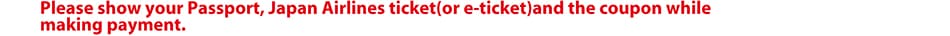 Please show your Passport, Japan Airlines ticket(or e-ticket)and the coupon while making payment.