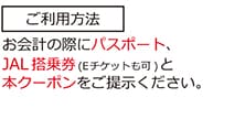 ご利用方法 お会計の際にパスポート、JAL搭乗券（Eチケットも可）と本クーポンをご提示ください。