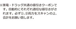 ※家電・ドラッグ共通の値引きクーポンです。自動的にそれぞれ適切な値引きがされます。必ず①、②両方をスキャンの上、会計をお願い致します。
