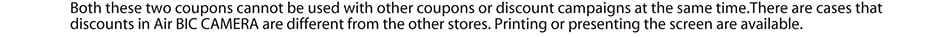 Both these two coupons cannot be used with other coupons or discount campaigns at the same time.There are cases that discounts in Air BIC CAMERA are dierent from the other stores. Printing or presenting the screen are available.