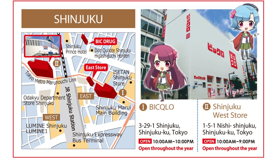 SHINJUKU 1.BICQLO 3-29-1 Shinjuku, Shinjuku-ku, Tokyo Open 10:00AM - 10:00PM Open throughout the year 2.Shinjuku West Store 1-5-1 Nishi- shinjuku, Shinjuku-ku, Tokyo Open 10:00AM - 9:00PM Open throughout the year