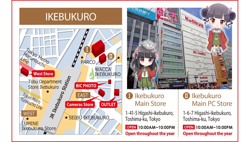 IKEBUKURO 1.Ikebukuro Main Store 1-41-5 Higashi-ikebukuro, Toshima-ku, Tokyo Open 10:00AM - 10:00PM Open throughout the year 2.Ikebukuro Main PC Store 1-6-7 Higashi-ikebukuro, Toshima-ku, Tokyo Open 10:00AM - 10:00PM Open throughout the year