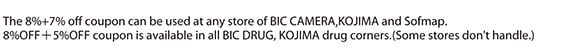 The 8%+7% off coupon can be used at any store of BIC CAMERA,KOJIMA and Sofmap. 8%OFF＋5%OFF coupon is available in all BIC DRUG, KOJIMA drug corners.(Some stores don't handle.)
