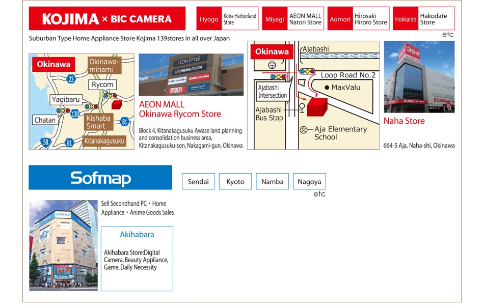 KOJIMA BIC CAMERA Hyogo Kobe Harborland Store, Miyagi AEON MALL Natori Store, Aomori Hirosaki Hiroro Store, Hokkaido Hakodate Store Suburban Type Home Appliance Store Kojima 139stores in all over Japan AEON MALL Okinawa Rycom Store Block 4, Kitanakagusuku Awase land planning and consolidation business area, Kitanakagusuku-son, Nakagami-gun, Okinawa Naha Store 664-5 Aja, Naha-shi, Okinawa Sofmap Sendai, Kyoto, Namba, Nagoya Sell Secondhand PC・Home
Appliance・Anime Goods Sales Akihabara Akihabara Store:Digital Camera, Beauty Appliance, Game, Daily Necessity