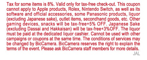 Tax for some items is 8%. Valid only for tax-free check-out. This coupon cannot apply to Apple products, Rolex, Nintendo Switch, as well as its software and official accessories, some Panasonic products, liquor(excluding Japanese sake), outlet items, secondhand goods, etc. Other gaming devices, snacks will be tax-free+5% OFF. Japanese Sake(excluding Dassai and Hakkaisan) will be tax-free+3% 0FF. The liquor must be paid at the dedicated liquor cashier. Cannot be used with other campaigns or coupons at the same time. The conditions of services may be changed by BicCamera. BicCamera reserves the right to explain the terms of the event. Please ask BicCamera staff members for more details.
