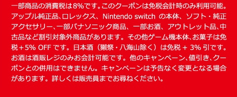 一部商品の消費税は8％です。このクーポンは免税会計時のみ利用可能。アップル純正品、ロレックス、Nintendo switchの本体、ソフト・純正アクセサリー、一部パナソニック商品、一部お酒、アウトレット品、中古品など割引対象外商品があリます。その他ゲーム機本体、お菓子は免税＋5％ 0FFです。日本酒（獺祭・八海山除く）は免税＋3％引です。お酒は酒販レジのみお会計可能です。他のキャンペーン、値引き、クーポンとの併用はできません。キャンペーンは予告なく変更となる場合があります。詳しくは販売員までお尋ねください。