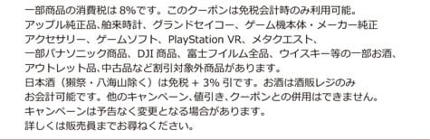 一部商品の消費税は8％です。このクーポンは免税会計時のみ利用可能。アップル純正品、舶来時計、グランドセイコー、ゲーム機本体・メーカー純正アクセサリー、ゲームソフト、PlayStation VR、メタクエスト、一部パナソニック商品、DJI商品、富士フイルム全品、ウイスキー等の一部お酒、アウトレット品、中古品など割引対象外商品があります。日本酒（獺祭・八海山除く）は免税＋3％引です。お酒は酒販レジのみお会計可能です。他のキャンペーン、値引き、クーポンとの併用はできません。キャンペーンは予告なく変更となる場合があります。詳しくは販売員までお尋ねください。