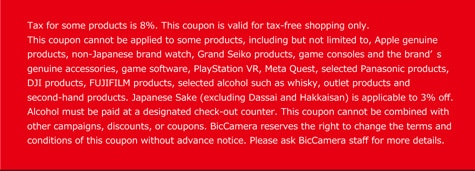 Tax for some products is 8%. This coupon is valid for tax-free shopping only. This coupon cannot be applied to some products, including but not limited to, Apple genuine products, non-Japanese brand watch, Grand Seiko products, game consoles and the brandʼ s genuine accessories, game software, PlayStation VR, Meta Quest, selected Panasonic products, DJI products, FUJIFILM products, selected alcohol such as whisky, outlet products and second-hand products. Japanese Sake (excluding Dassai and Hakkaisan) is applicable to 3% off. Alcohol must be paid at a designated check-out counter. This coupon cannot be combined with other campaigns, discounts, or coupons. BicCamera reserves the right to change the terms and conditions of this coupon without advance notice. Please ask BicCamera staff for more details.