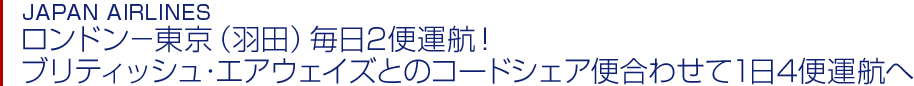 JAPAN AIRLINES ロンドン－東京（羽田）毎日2便運航！ブリティッシュ・エアウェイズとのコードシェア便合わせて1日4便運航へ