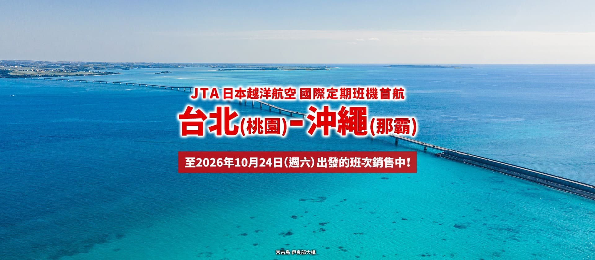 2026年2月3日正式啟航！ 台北 (桃園) - 沖繩 (那霸)  JTA 首條國際定期航線。至10月24日（週六）出發的班次銷售中！ (宮古島 伊良部大橋)