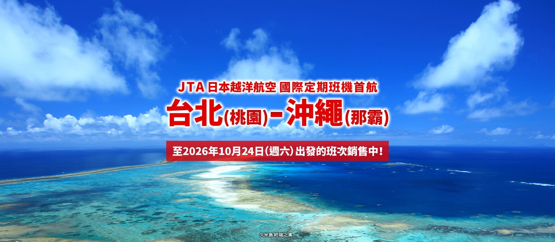 2026年2月3日正式啟航！ 台北 (桃園) - 沖繩 (那霸)  JTA 首條國際定期航線。至10月24日（週六）出發的班次銷售中！ (久米島 終端之濱)