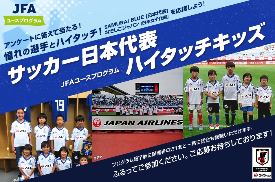 アンケートに答えて当たる! 憧れの選手とハイタッチ! SAMURAI BLUEhを応援しよう! サッカー日本代表JFAユースプログラムハイタッチキッズ JFAユースプログラム「ハイタッチキッズ」にご参加いただけます。 プログラム終了後に保護者の方1名と一緒に試合も観戦いただけます。ふるってご参加ください。ご応募お待ちしております！